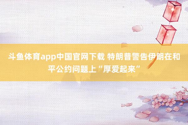斗鱼体育app中国官网下载 特朗普警告伊朗在和平公约问题上“厚爱起来”