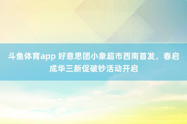斗鱼体育app 好意思团小象超市西南首发，春启成华三新促破钞活动开启