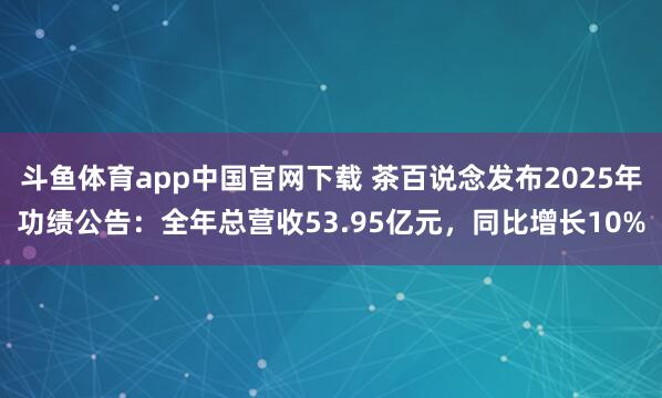 斗鱼体育app中国官网下载 茶百说念发布2025年功绩公告：全年总营收53.95亿元，同比增长10%