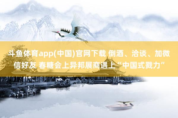斗鱼体育app(中国)官网下载 倒酒、洽谈、加微信好友 春糖会上异邦展商遇上“中国式戮力”