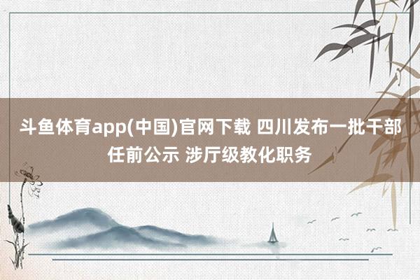 斗鱼体育app(中国)官网下载 四川发布一批干部任前公示 涉厅级教化职务