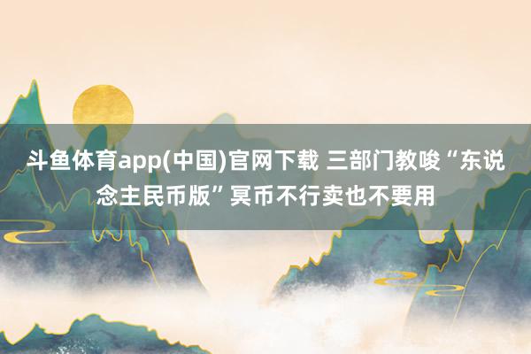 斗鱼体育app(中国)官网下载 三部门教唆“东说念主民币版”冥币不行卖也不要用