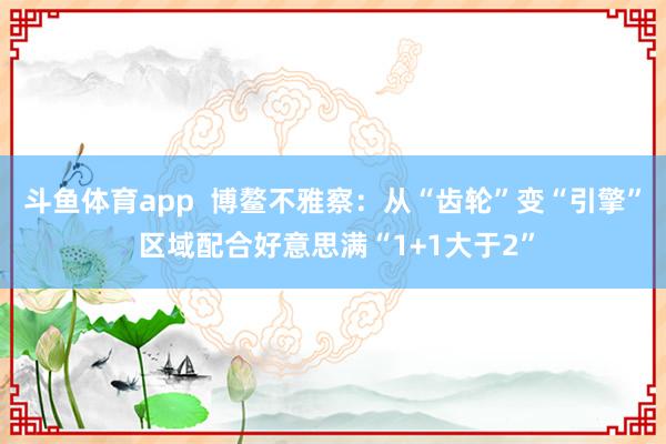 斗鱼体育app  博鳌不雅察：从“齿轮”变“引擎” 区域配合好意思满“1+1大于2”