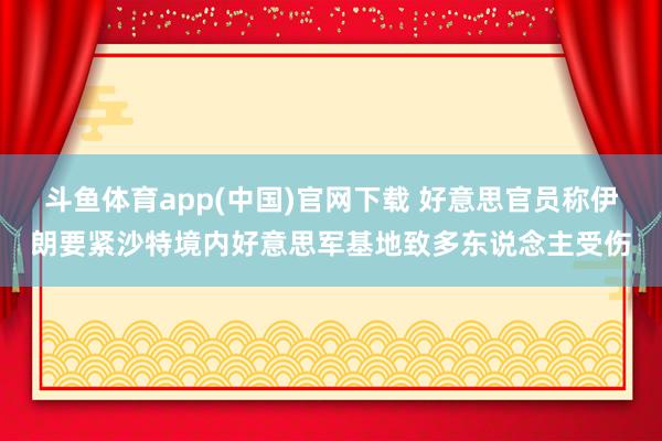 斗鱼体育app(中国)官网下载 好意思官员称伊朗要紧沙特境内好意思军基地致多东说念主受伤