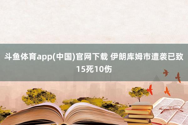 斗鱼体育app(中国)官网下载 伊朗库姆市遭袭已致15死10伤