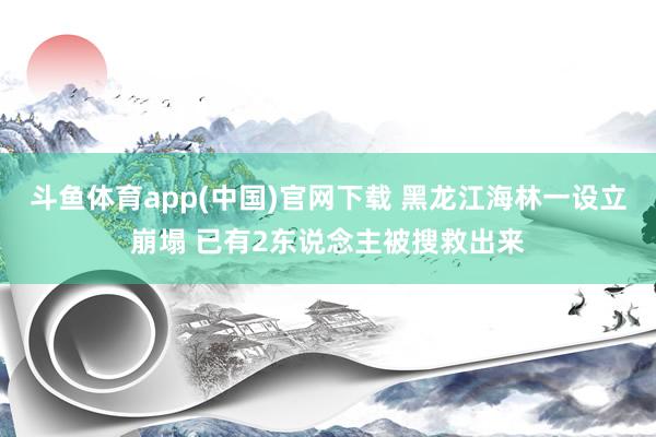 斗鱼体育app(中国)官网下载 黑龙江海林一设立崩塌 已有2东说念主被搜救出来