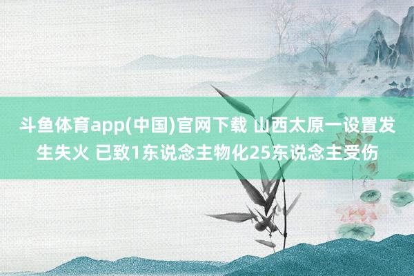 斗鱼体育app(中国)官网下载 山西太原一设置发生失火 已致1东说念主物化25东说念主受伤
