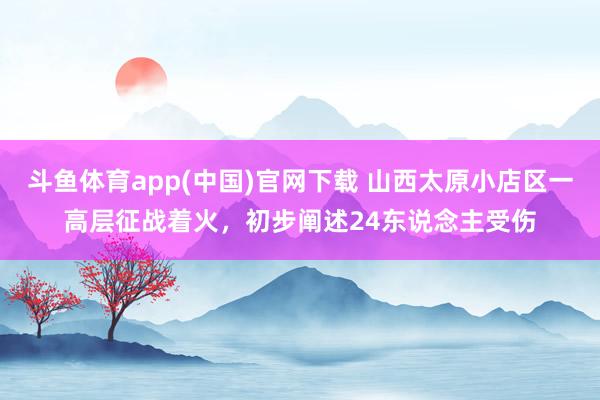斗鱼体育app(中国)官网下载 山西太原小店区一高层征战着火，初步阐述24东说念主受伤