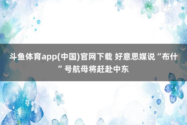 斗鱼体育app(中国)官网下载 好意思媒说“布什”号航母将赶赴中东