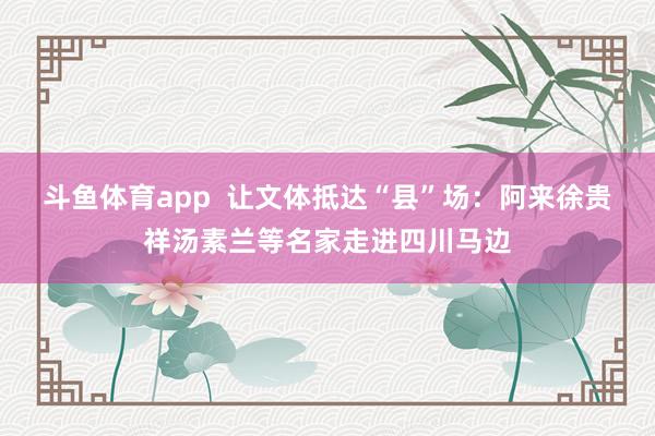 斗鱼体育app  让文体抵达“县”场：阿来徐贵祥汤素兰等名家走进四川马边