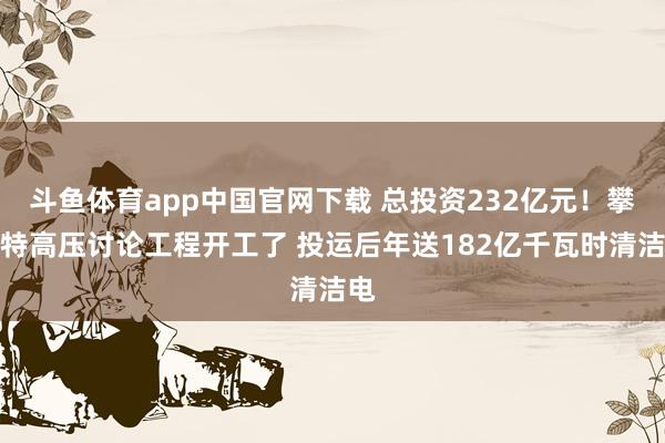 斗鱼体育app中国官网下载 总投资232亿元！攀西特高压讨论工程开工了 投运后年送182亿千瓦时清洁电