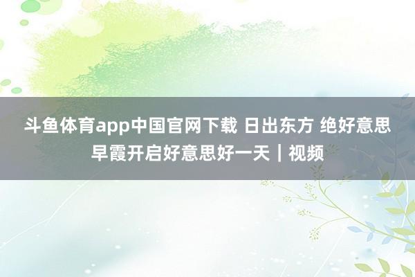 斗鱼体育app中国官网下载 日出东方 绝好意思早霞开启好意思好一天｜视频