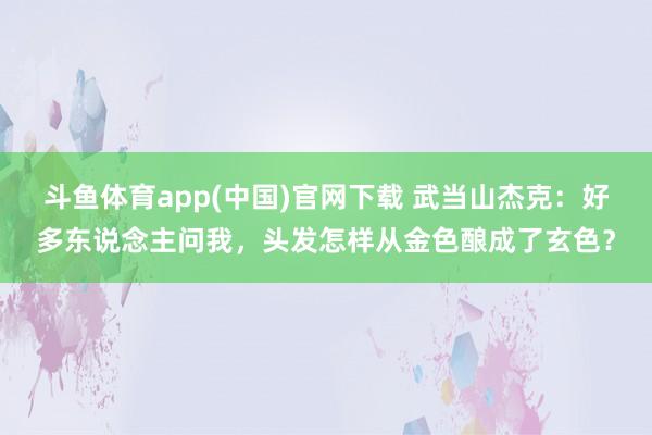 斗鱼体育app(中国)官网下载 武当山杰克：好多东说念主问我，头发怎样从金色酿成了玄色？