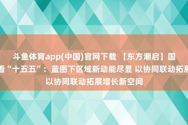 斗鱼体育app(中国)官网下载 【东方潮启】国外东谈主士看“十五五”：蓝图下区域新动能尽显 以协同联动拓展增长新空间