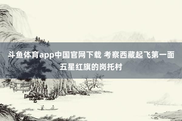 斗鱼体育app中国官网下载 考察西藏起飞第一面五星红旗的岗托村