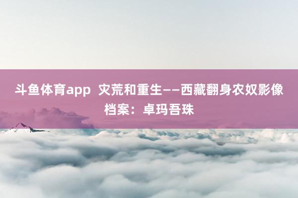 斗鱼体育app  灾荒和重生——西藏翻身农奴影像档案：卓玛吾珠