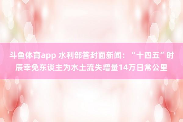 斗鱼体育app 水利部答封面新闻：“十四五”时辰幸免东谈主为水土流失增量14万日常公里