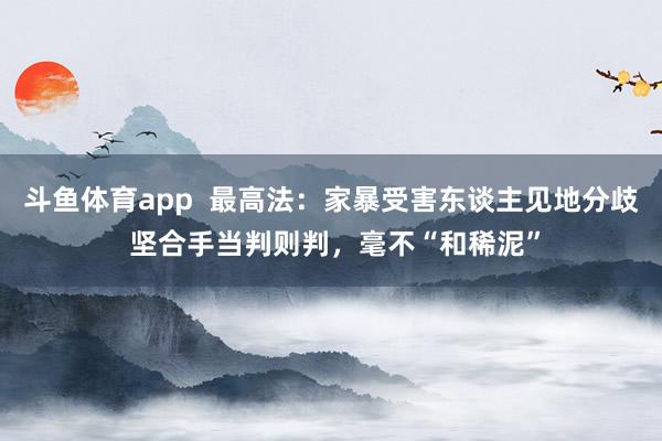斗鱼体育app  最高法：家暴受害东谈主见地分歧 坚合手当判则判，毫不“和稀泥”