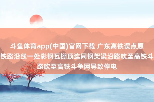 斗鱼体育app(中国)官网下载 广东高铁误点原因：龙卷风将铁路沿线一处彩钢瓦棚顶连同钢架梁沿路吹至高铁斗争网导致停电