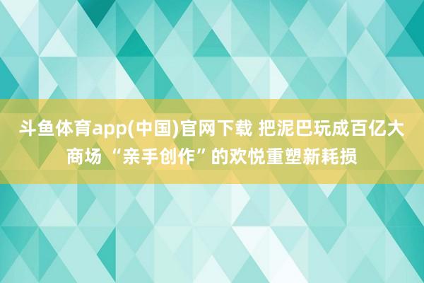 斗鱼体育app(中国)官网下载 把泥巴玩成百亿大商场 “亲手创作”的欢悦重塑新耗损