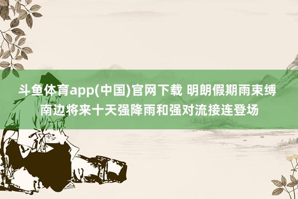 斗鱼体育app(中国)官网下载 明朗假期雨束缚 南边将来十天强降雨和强对流接连登场