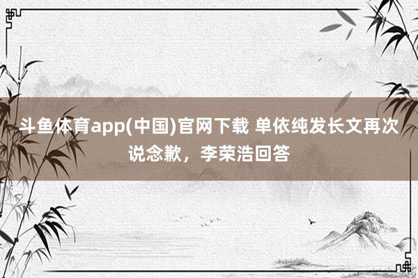 斗鱼体育app(中国)官网下载 单依纯发长文再次说念歉，李荣浩回答