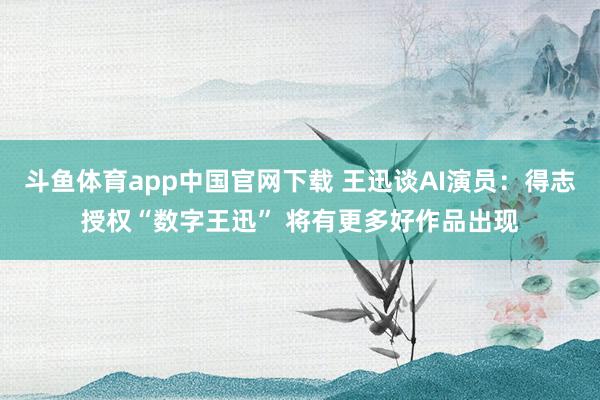 斗鱼体育app中国官网下载 王迅谈AI演员：得志授权“数字王迅” 将有更多好作品出现