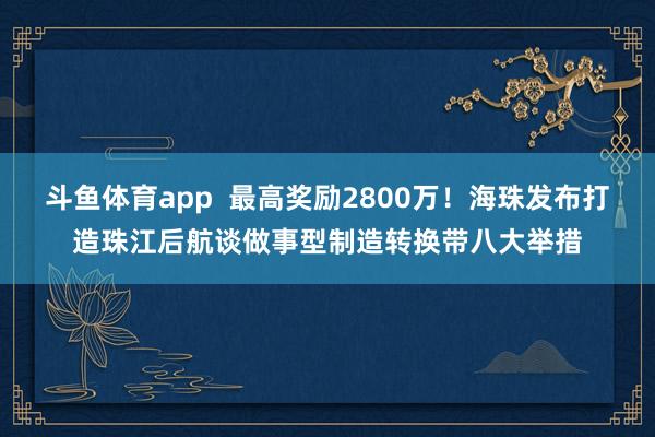 斗鱼体育app  最高奖励2800万！海珠发布打造珠江后航谈做事型制造转换带八大举措