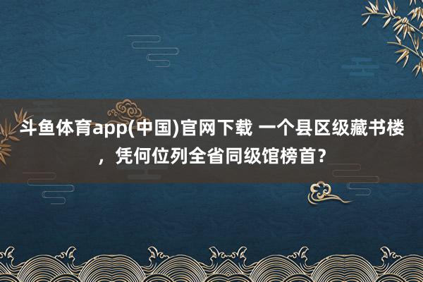 斗鱼体育app(中国)官网下载 一个县区级藏书楼，凭何位列全省同级馆榜首？