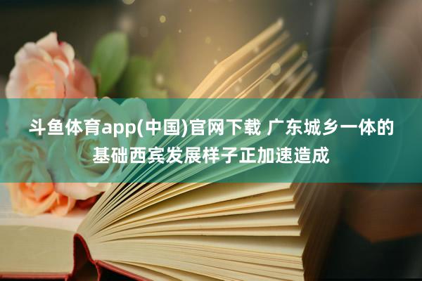 斗鱼体育app(中国)官网下载 广东城乡一体的基础西宾发展样子正加速造成