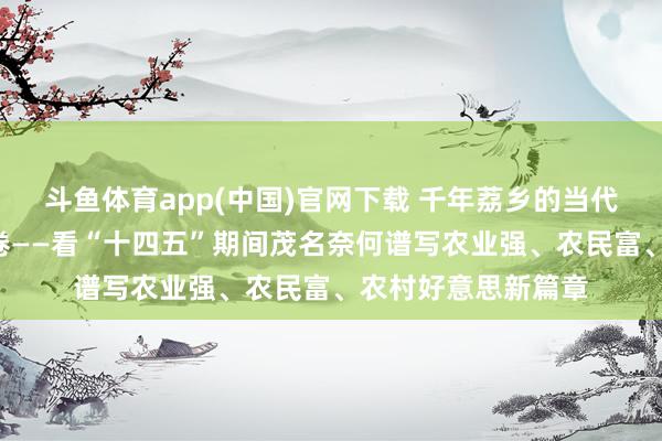 斗鱼体育app(中国)官网下载 千年荔乡的当代化“三农”期间答卷——看“十四五”期间茂名奈何谱写农业强、农民富、农村好意思新篇章