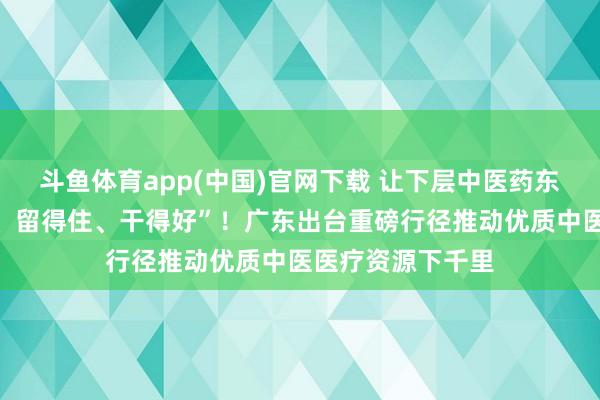 斗鱼体育app(中国)官网下载 让下层中医药东谈主才“引得进、留得住、干得好”！广东出台重磅行径推动优质中医医疗资源下千里