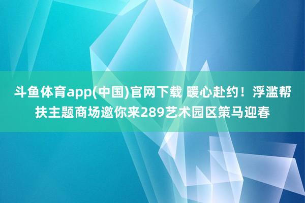 斗鱼体育app(中国)官网下载 暖心赴约！浮滥帮扶主题商场邀你来289艺术园区策马迎春