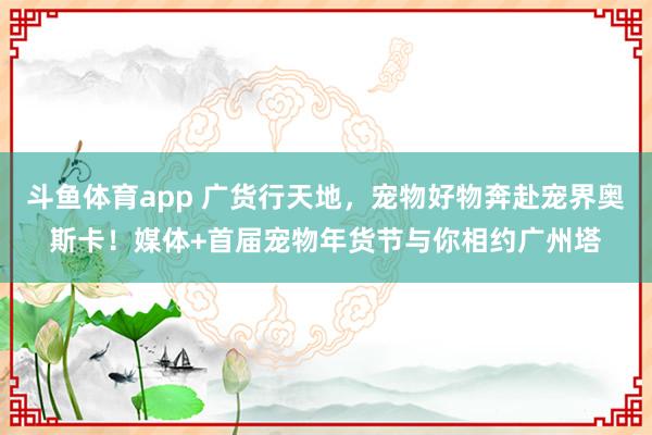 斗鱼体育app 广货行天地，宠物好物奔赴宠界奥斯卡！媒体+首届宠物年货节与你相约广州塔