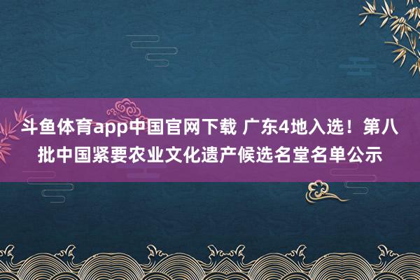 斗鱼体育app中国官网下载 广东4地入选！第八批中国紧要农业文化遗产候选名堂名单公示