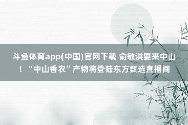 斗鱼体育app(中国)官网下载 俞敏洪要来中山！“中山香农”产物将登陆东方甄选直播间
