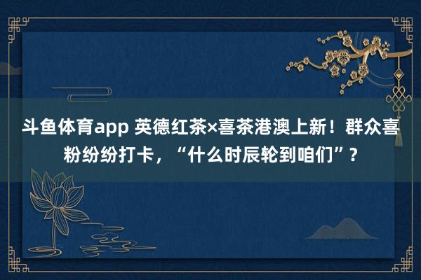 斗鱼体育app 英德红茶×喜茶港澳上新！群众喜粉纷纷打卡，“什么时辰轮到咱们”？