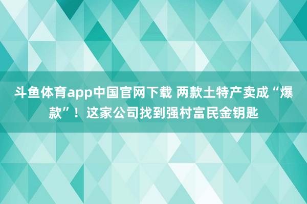 斗鱼体育app中国官网下载 两款土特产卖成“爆款”！这家公司找到强村富民金钥匙