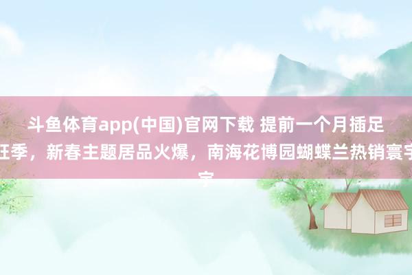 斗鱼体育app(中国)官网下载 提前一个月插足旺季，新春主题居品火爆，南海花博园蝴蝶兰热销寰宇