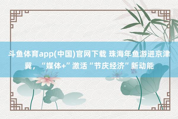 斗鱼体育app(中国)官网下载 珠海年鱼游进京津冀，“媒体+”激活“节庆经济”新动能