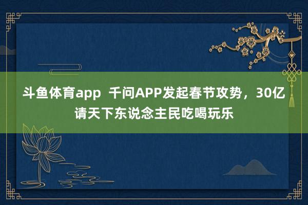 斗鱼体育app  千问APP发起春节攻势，30亿请天下东说念主民吃喝玩乐