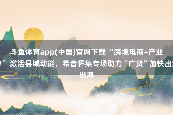斗鱼体育app(中国)官网下载 “跨境电商+产业带” 激活县域动能，希音怀集专场助力“广货”加快出海