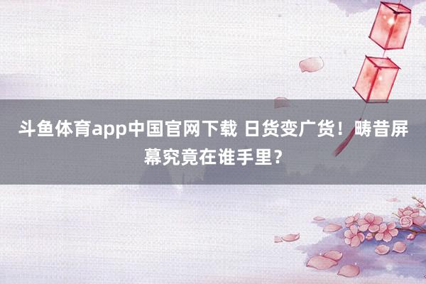 斗鱼体育app中国官网下载 日货变广货！畴昔屏幕究竟在谁手里？