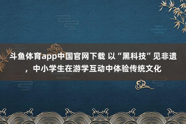 斗鱼体育app中国官网下载 以“黑科技”见非遗，中小学生在游学互动中体验传统文化