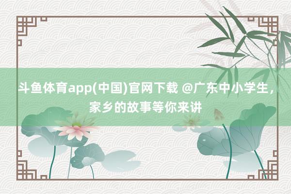 斗鱼体育app(中国)官网下载 @广东中小学生，家乡的故事等你来讲