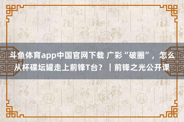 斗鱼体育app中国官网下载 广彩“破圈”，怎么从杯碟坛罐走上前锋T台？｜前锋之光公开课