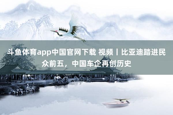 斗鱼体育app中国官网下载 视频丨比亚迪踏进民众前五，中国车企再创历史