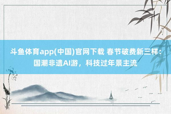 斗鱼体育app(中国)官网下载 春节破费新三样：国潮非遗AI游，科技过年景主流