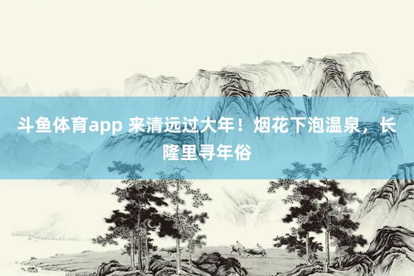 斗鱼体育app 来清远过大年！烟花下泡温泉，长隆里寻年俗