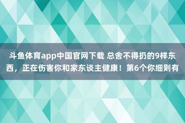 斗鱼体育app中国官网下载 总舍不得扔的9样东西，正在伤害你和家东谈主健康！第6个你细则有